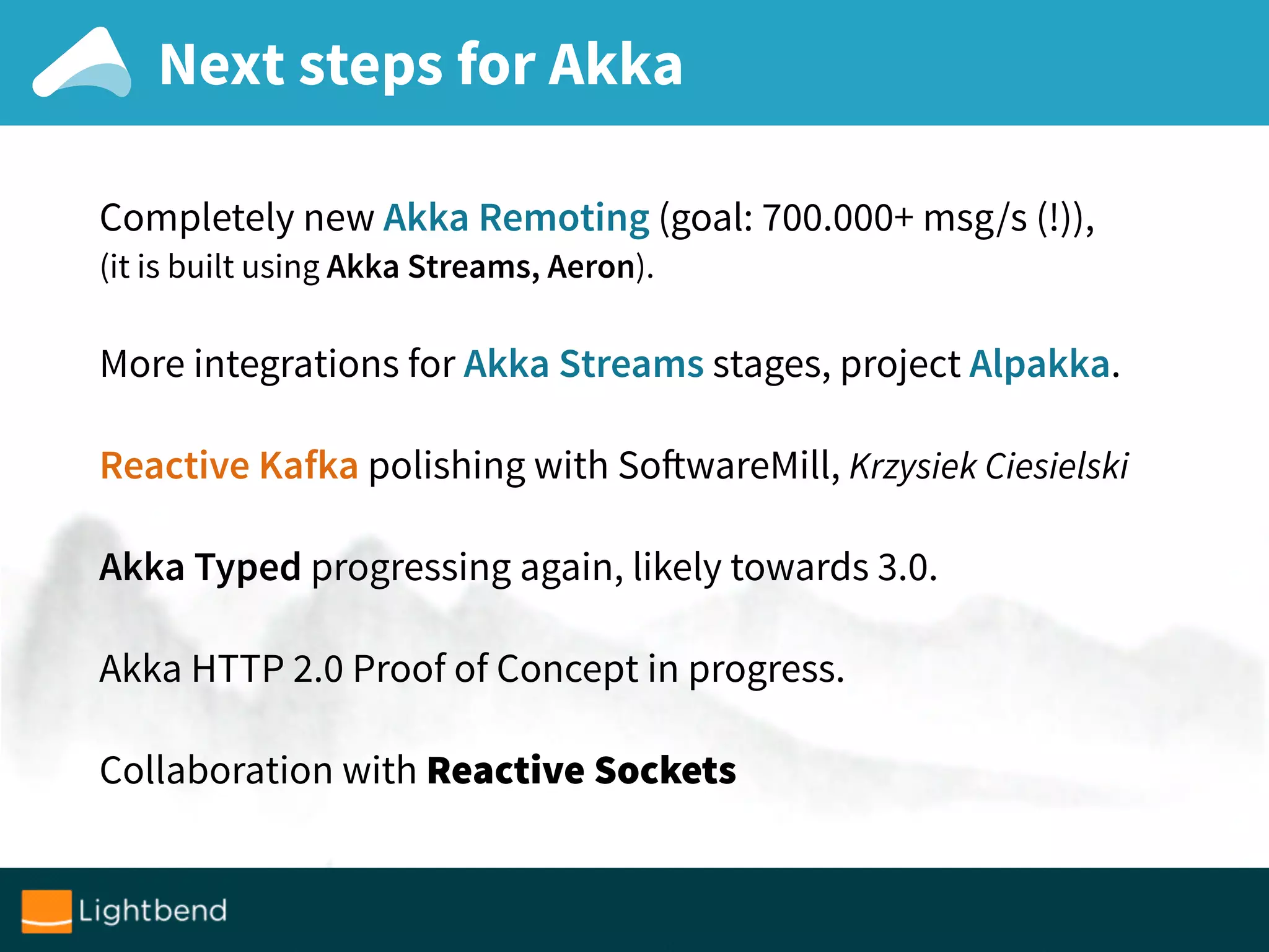 Next steps for Akka
Completely new Akka Remoting (goal: 700.000+ msg/s (!)),
(it is built using Akka Streams, Aeron).
More integrations for Akka Streams stages, project Alpakka.
Reactive Kafka polishing with SoftwareMill, Krzysiek Ciesielski
Akka Typed progressing again, likely towards 3.0.
Akka HTTP 2.0 Proof of Concept in progress.
Collaboration with Reactive Sockets
 