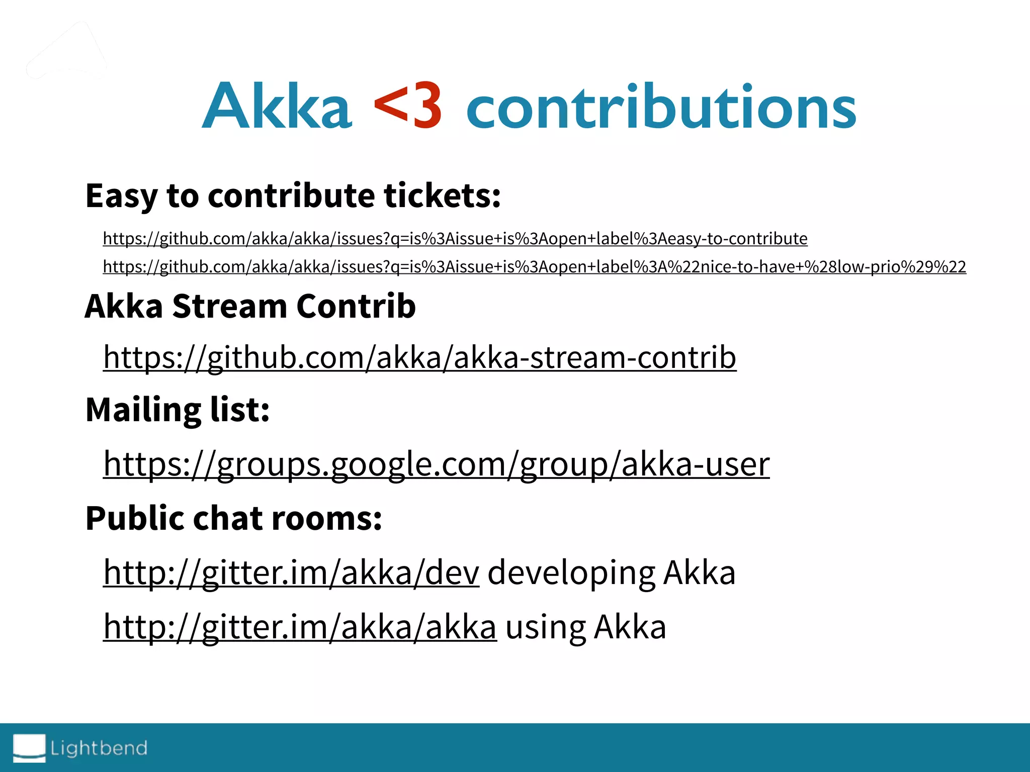 Akka <3 contributions
Easy to contribute tickets:
https://github.com/akka/akka/issues?q=is%3Aissue+is%3Aopen+label%3Aeasy-to-contribute
https://github.com/akka/akka/issues?q=is%3Aissue+is%3Aopen+label%3A%22nice-to-have+%28low-prio%29%22
Akka Stream Contrib
https://github.com/akka/akka-stream-contrib
Mailing list:
https://groups.google.com/group/akka-user
Public chat rooms:
http://gitter.im/akka/dev developing Akka
http://gitter.im/akka/akka using Akka
 
