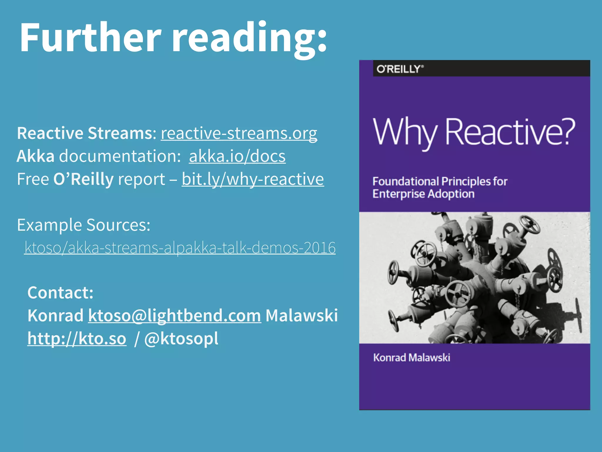 Further reading:
Reactive Streams: reactive-streams.org
Akka documentation: akka.io/docs
Free O’Reilly report – bit.ly/why-reactive
Example Sources:
ktoso/akka-streams-alpakka-talk-demos-2016
Contact:
Konrad ktoso@lightbend.com Malawski
http://kto.so / @ktosopl
 