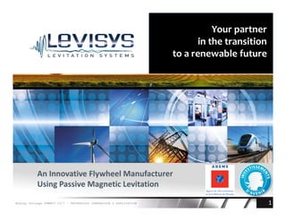 1
Your partner
in the transition
to a renewable future
An Innovative Flywheel Manufacturer
Using Passive Magnetic Levitation
Energy Storage SUMMIT 2017 - TECHNOLOGY COMPARISON & APPLICATION
 
