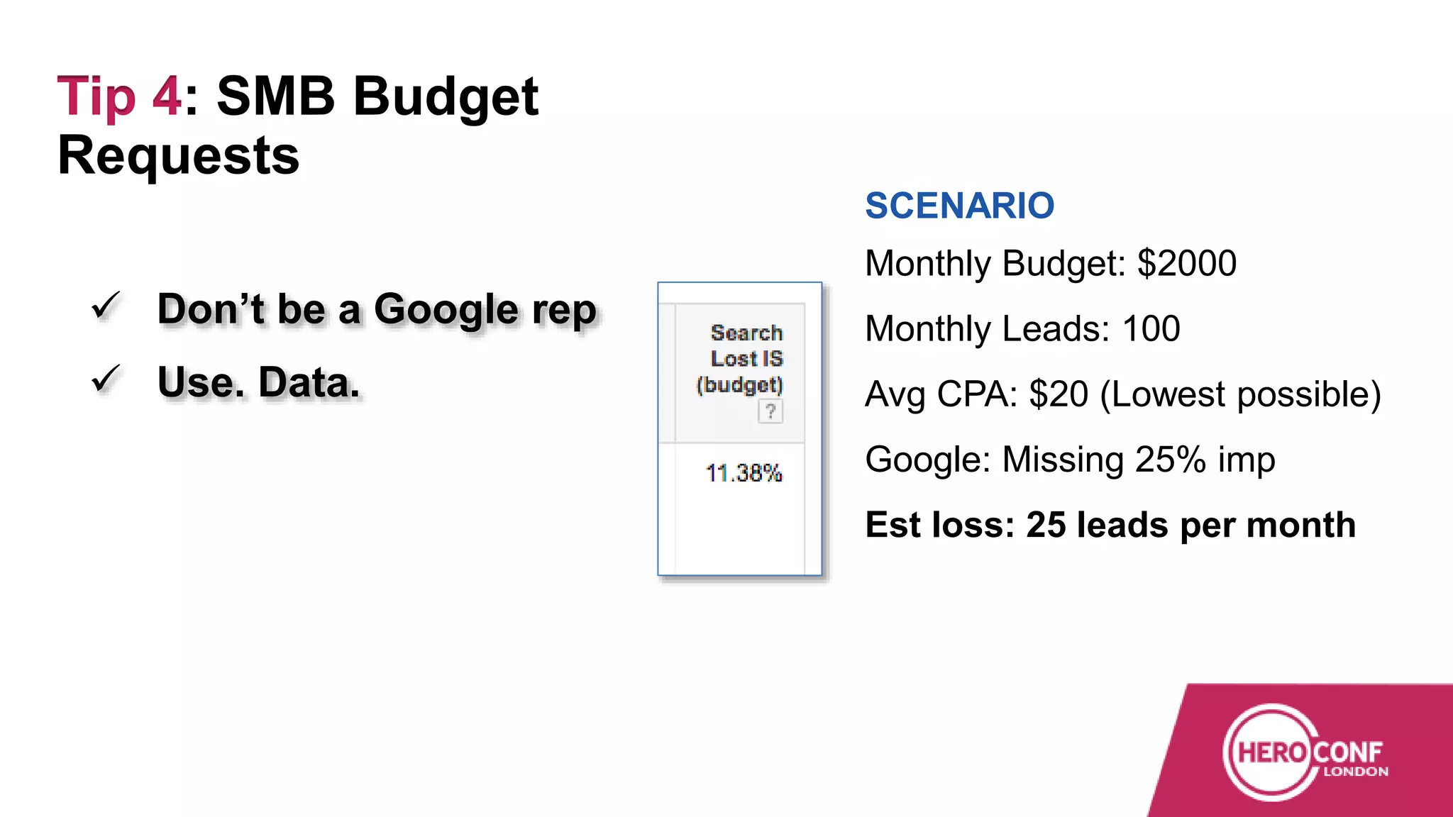  Don’t be a Google rep
 Use. Data.
SCENARIO
Monthly Budget: $2000
Monthly Leads: 100
Avg CPA: $20 (Lowest possible)
Google: Missing 25% imp
Est loss: 25 leads per month
Tip 4: SMB Budget
Requests
 
