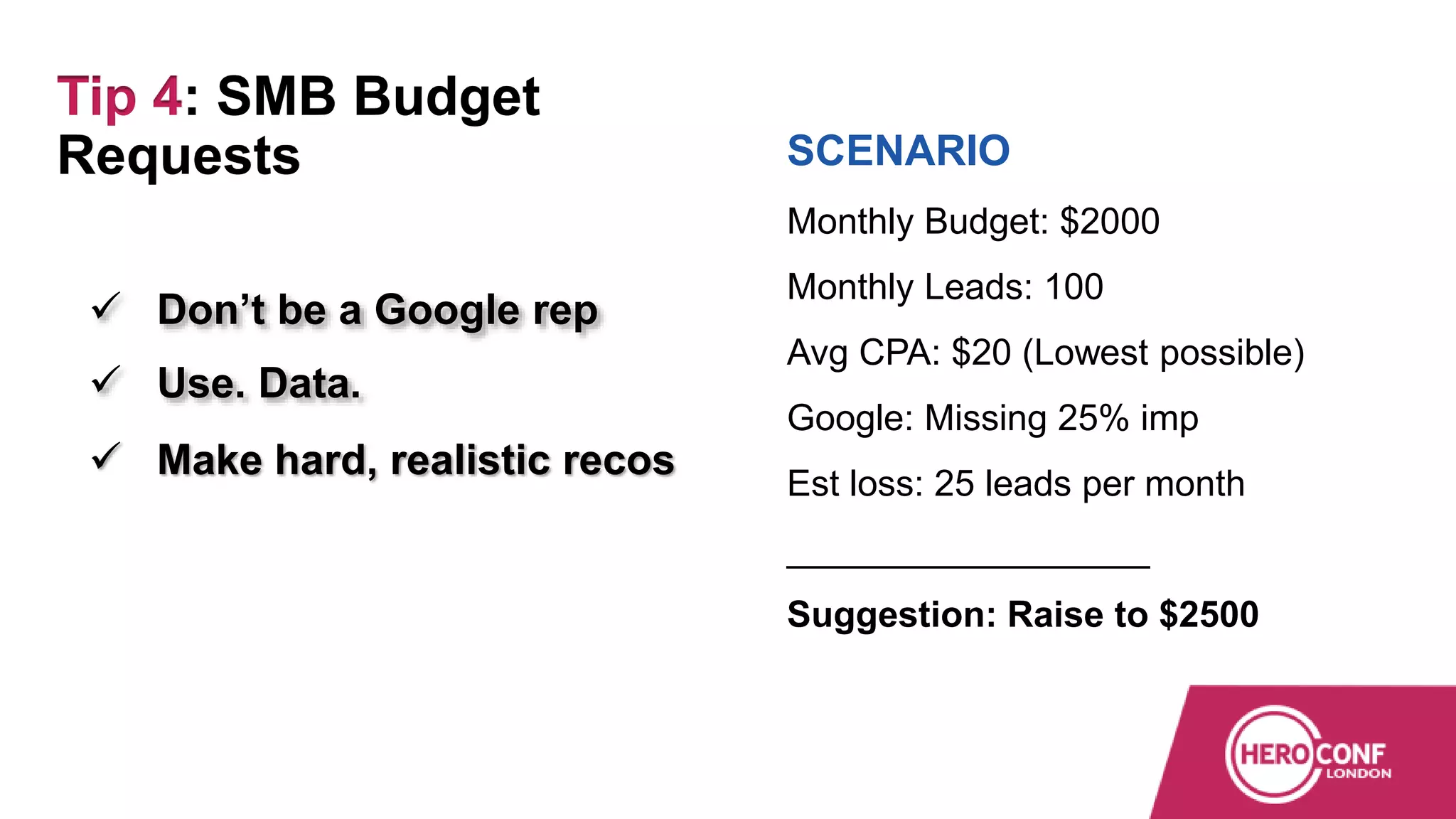  Don’t be a Google rep
 Use. Data.
 Make hard, realistic recos
SCENARIO
Monthly Budget: $2000
Monthly Leads: 100
Avg CPA: $20 (Lowest possible)
Google: Missing 25% imp
Est loss: 25 leads per month
__________________
Suggestion: Raise to $2500
Tip 4: SMB Budget
Requests
 