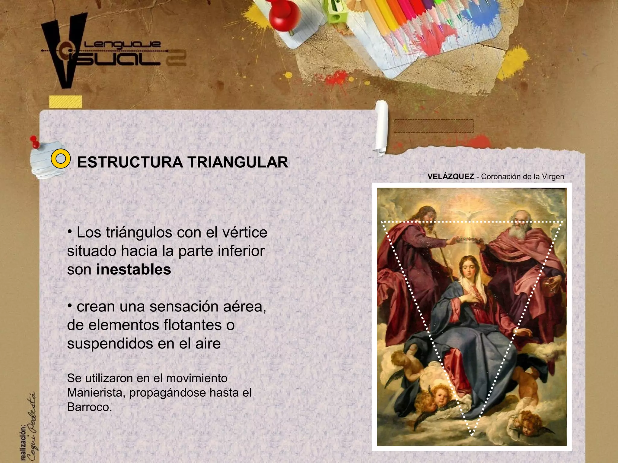 &bull; Los tri&aacute;ngulos con el v&eacute;rtice
situado hacia la parte inferior
son inestables
&bull; crean una sensaci&oacute;n a&eacute;rea,
de elementos flotantes o
suspendidos en el aire
Se utilizaron en el movimiento
Manierista, propag&aacute;ndose hasta el
Barroco.
VEL&Aacute;ZQUEZ - Coronaci&oacute;n de la Virgen
ESTRUCTURA TRIANGULAR
 