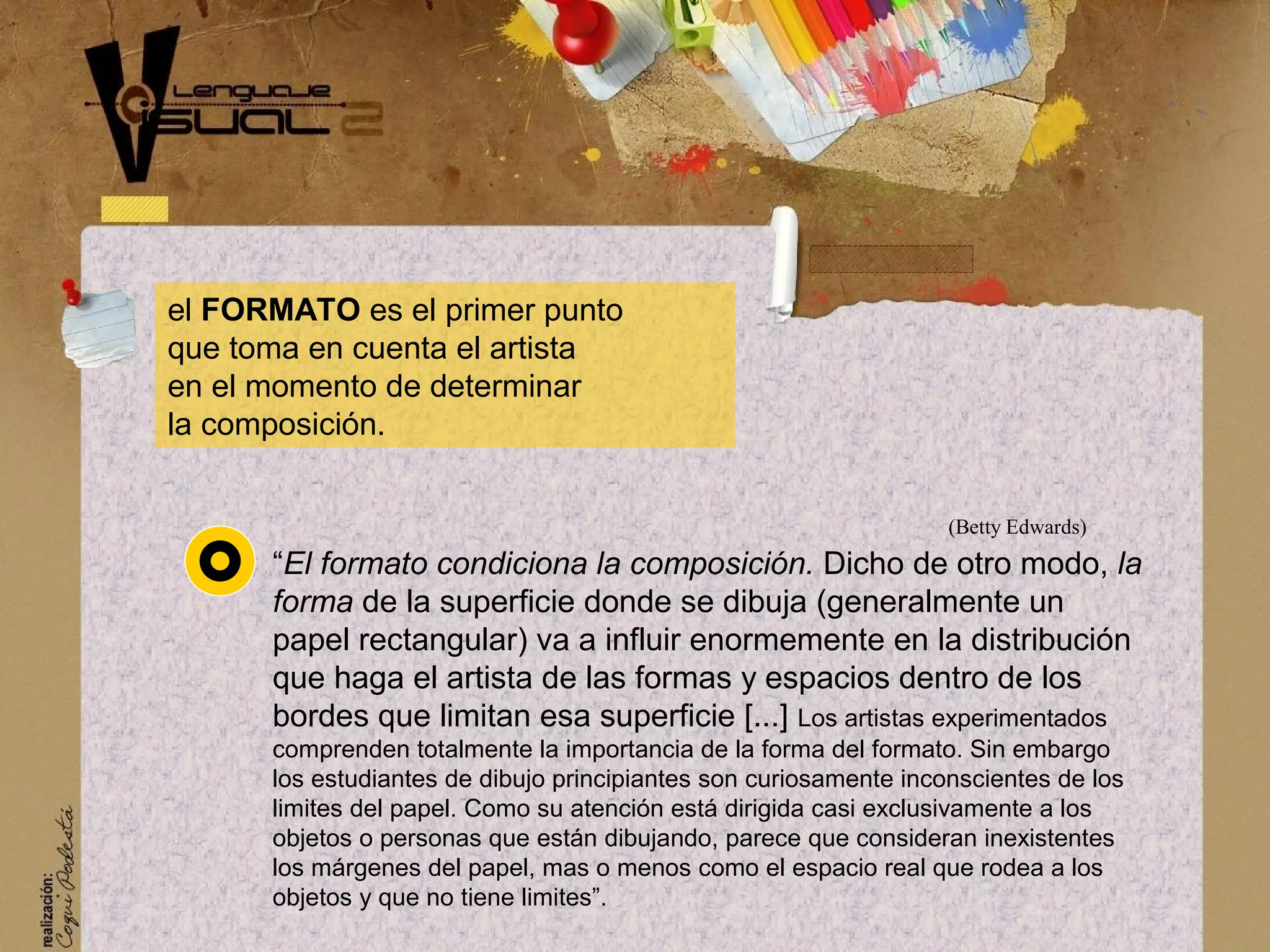 el FORMATO es el primer punto
que toma en cuenta el artista
en el momento de determinar
la composici&oacute;n.
&ldquo;El formato condiciona la composici&oacute;n. Dicho de otro modo, la
forma de la superficie donde se dibuja (generalmente un
papel rectangular) va a influir enormemente en la distribuci&oacute;n
que haga el artista de las formas y espacios dentro de los
bordes que limitan esa superficie [...] Los artistas experimentados
comprenden totalmente la importancia de la forma del formato. Sin embargo
los estudiantes de dibujo principiantes son curiosamente inconscientes de los
limites del papel. Como su atenci&oacute;n est&aacute; dirigida casi exclusivamente a los
objetos o personas que est&aacute;n dibujando, parece que consideran inexistentes
los m&aacute;rgenes del papel, mas o menos como el espacio real que rodea a los
objetos y que no tiene limites&rdquo;.
(Betty Edwards)
 