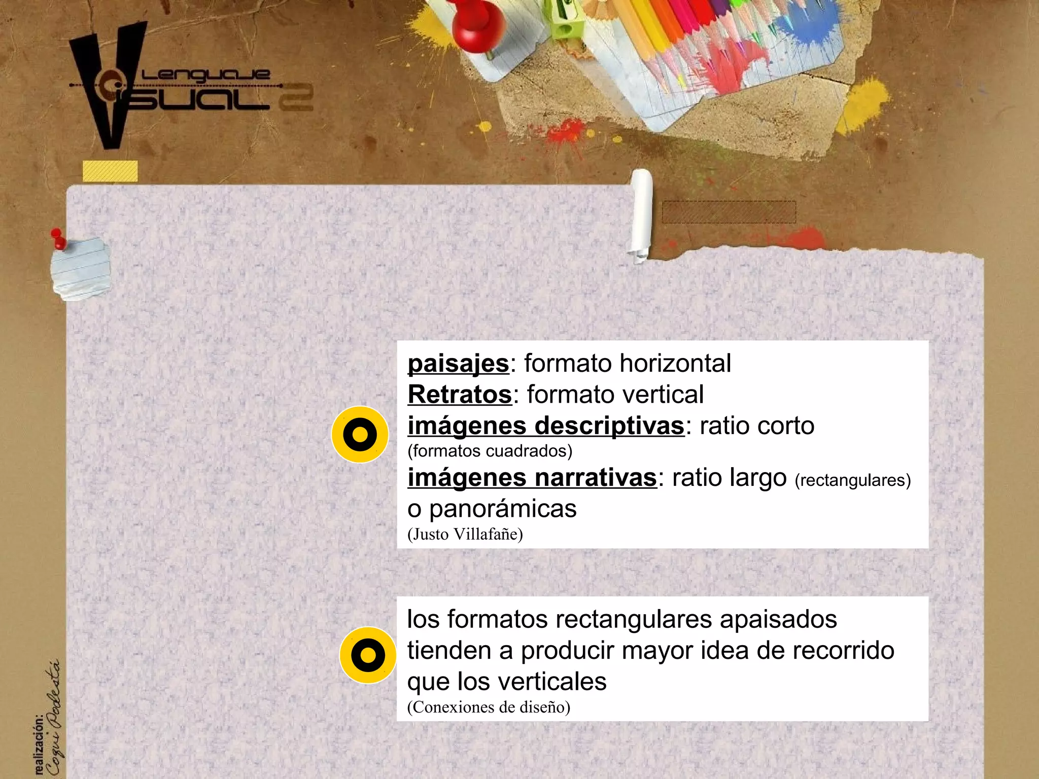 paisajes: formato horizontal
Retratos: formato vertical
im&aacute;genes descriptivas: ratio corto
(formatos cuadrados)
im&aacute;genes narrativas: ratio largo (rectangulares)
o panor&aacute;micas
(Justo Villafa&ntilde;e)
los formatos rectangulares apaisados
tienden a producir mayor idea de recorrido
que los verticales
(Conexiones de dise&ntilde;o)
 