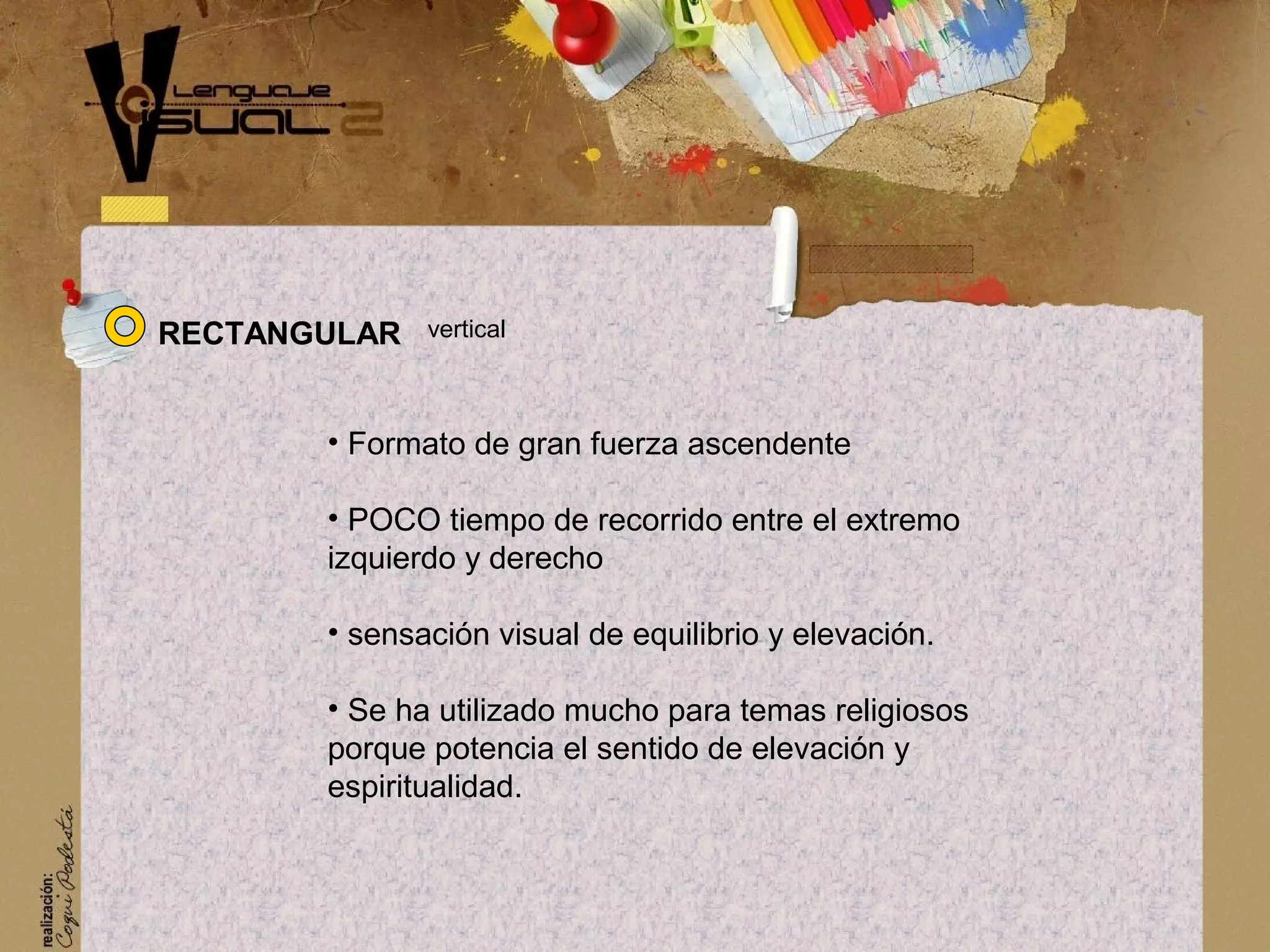 &bull; Formato de gran fuerza ascendente
&bull; POCO tiempo de recorrido entre el extremo
izquierdo y derecho
&bull; sensaci&oacute;n visual de equilibrio y elevaci&oacute;n.
&bull; Se ha utilizado mucho para temas religiosos
porque potencia el sentido de elevaci&oacute;n y
espiritualidad.
RECTANGULAR vertical
 