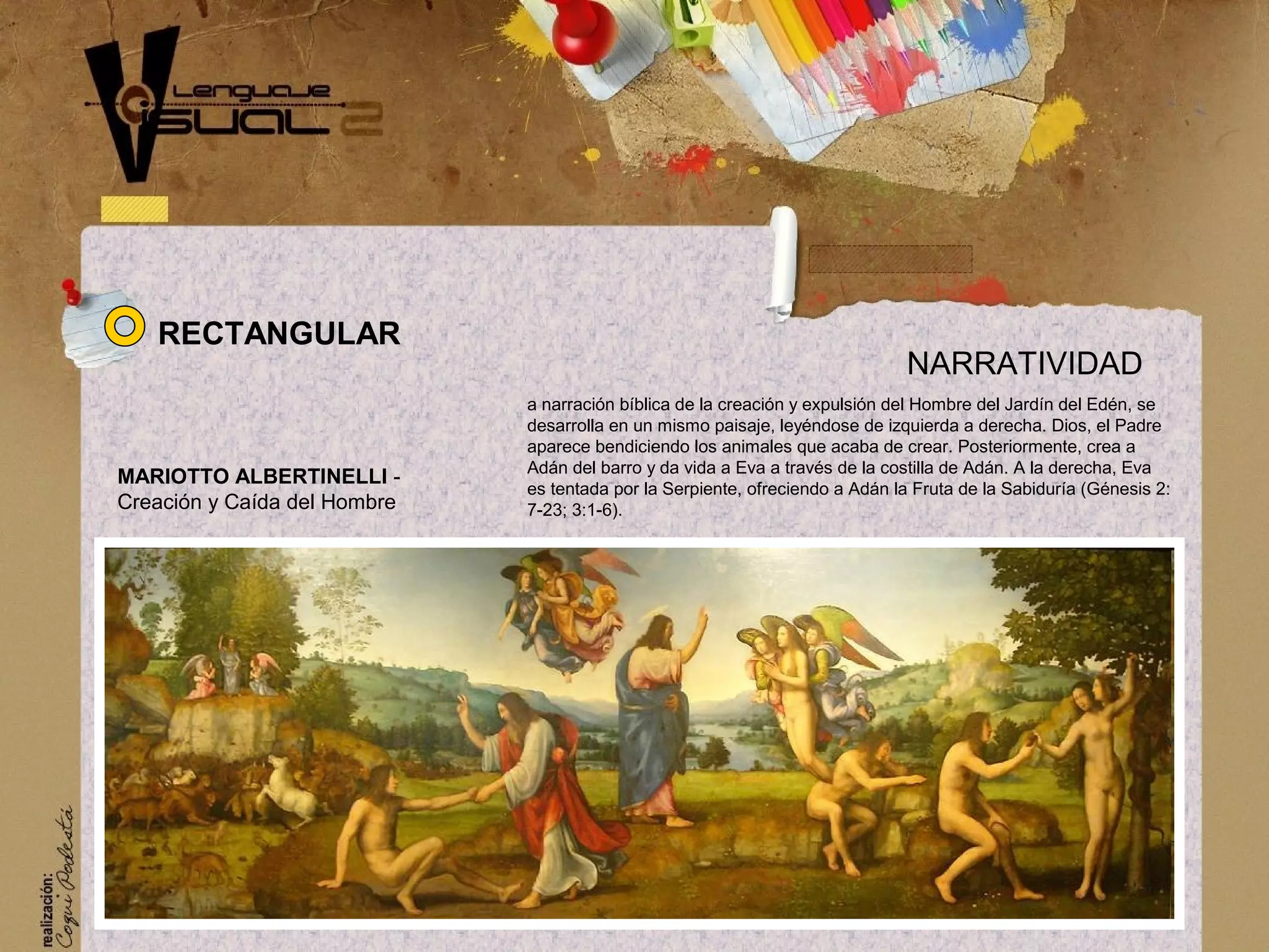 a narraci&oacute;n b&iacute;blica de la creaci&oacute;n y expulsi&oacute;n del Hombre del Jard&iacute;n del Ed&eacute;n, se
desarrolla en un mismo paisaje, ley&eacute;ndose de izquierda a derecha. Dios, el Padre
aparece bendiciendo los animales que acaba de crear. Posteriormente, crea a
Ad&aacute;n del barro y da vida a Eva a trav&eacute;s de la costilla de Ad&aacute;n. A la derecha, Eva
es tentada por la Serpiente, ofreciendo a Ad&aacute;n la Fruta de la Sabidur&iacute;a (G&eacute;nesis 2:
7-23; 3:1-6).
NARRATIVIDAD
MARIOTTO ALBERTINELLI -
Creaci&oacute;n y Ca&iacute;da del Hombre
RECTANGULAR
 