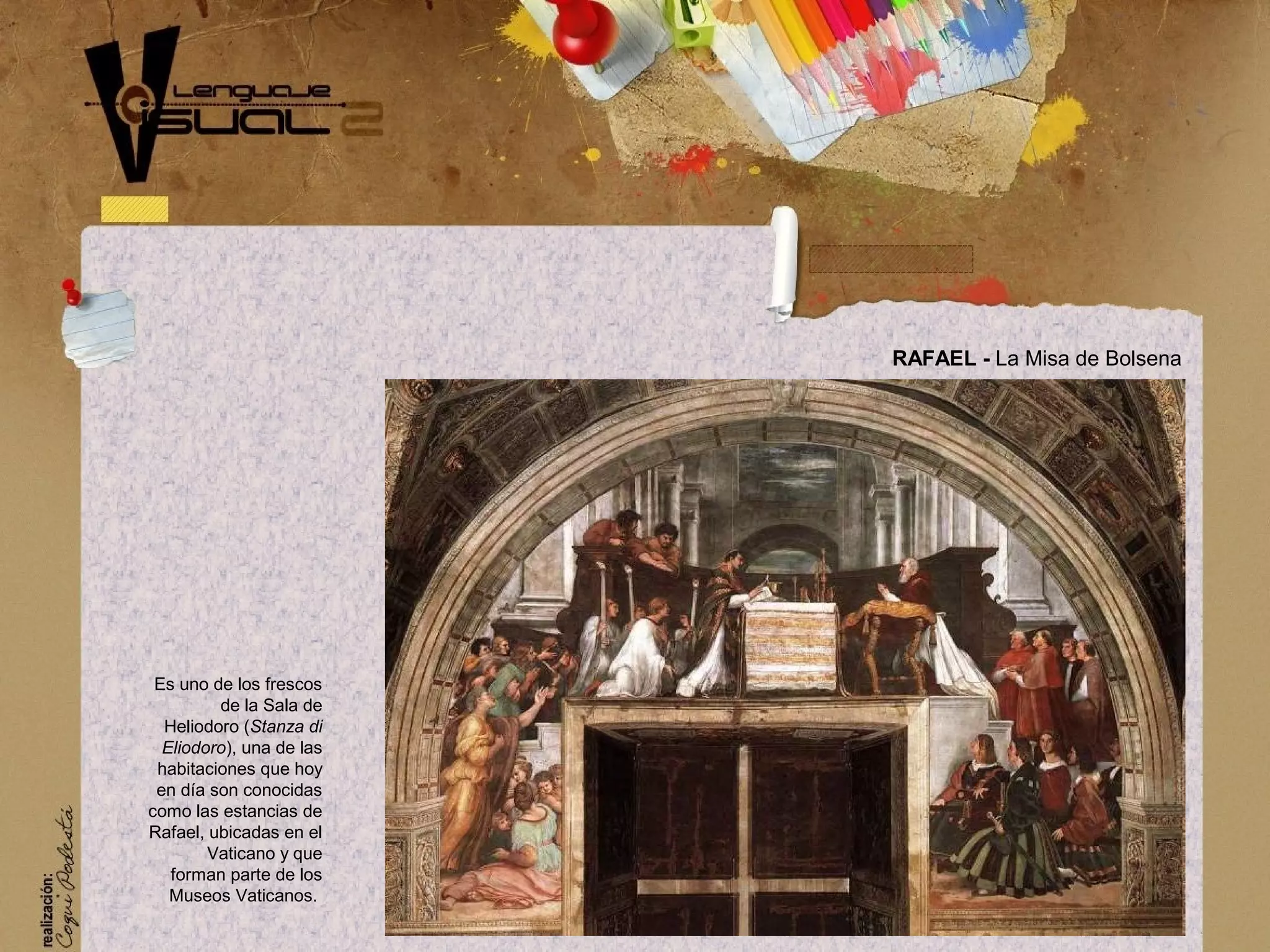 RAFAEL - La Misa de Bolsena
Es uno de los frescos
de la Sala de
Heliodoro (Stanza di
Eliodoro), una de las
habitaciones que hoy
en d&iacute;a son conocidas
como las estancias de
Rafael, ubicadas en el
Vaticano y que
forman parte de los
Museos Vaticanos.
 