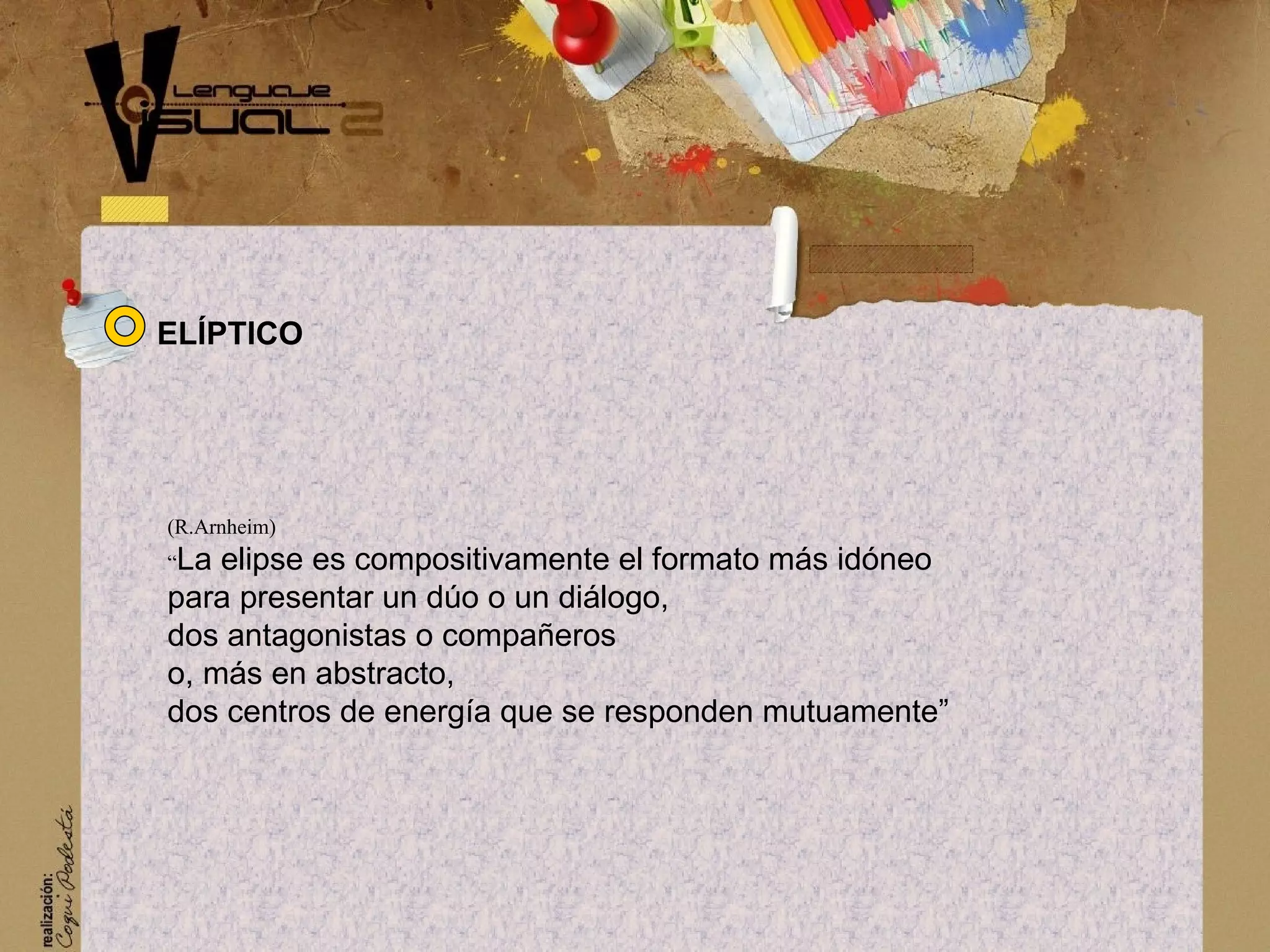 (R.Arnheim)
&ldquo;La elipse es compositivamente el formato m&aacute;s id&oacute;neo
para presentar un d&uacute;o o un di&aacute;logo,
dos antagonistas o compa&ntilde;eros
o, m&aacute;s en abstracto,
dos centros de energ&iacute;a que se responden mutuamente&rdquo;
EL&Iacute;PTICO
 