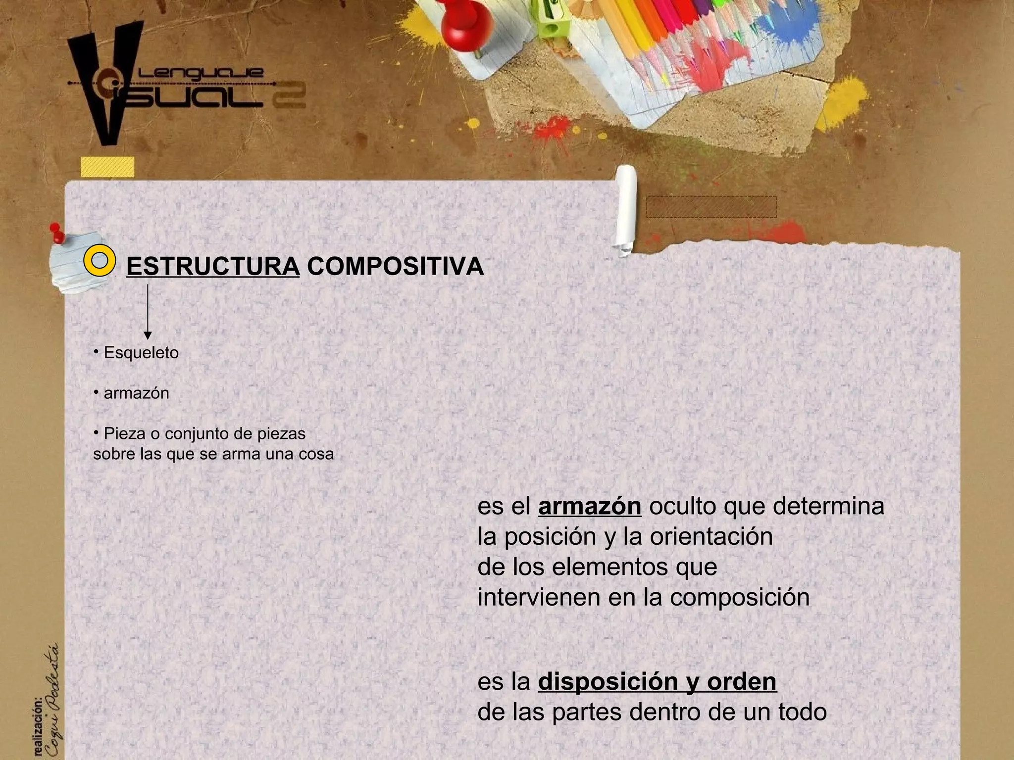 es el armaz&oacute;n oculto que determina
la posici&oacute;n y la orientaci&oacute;n
de los elementos que
intervienen en la composici&oacute;n
es la disposici&oacute;n y orden
de las partes dentro de un todo
ESTRUCTURA COMPOSITIVA
&bull; Esqueleto
&bull; armaz&oacute;n
&bull; Pieza o conjunto de piezas
sobre las que se arma una cosa
 