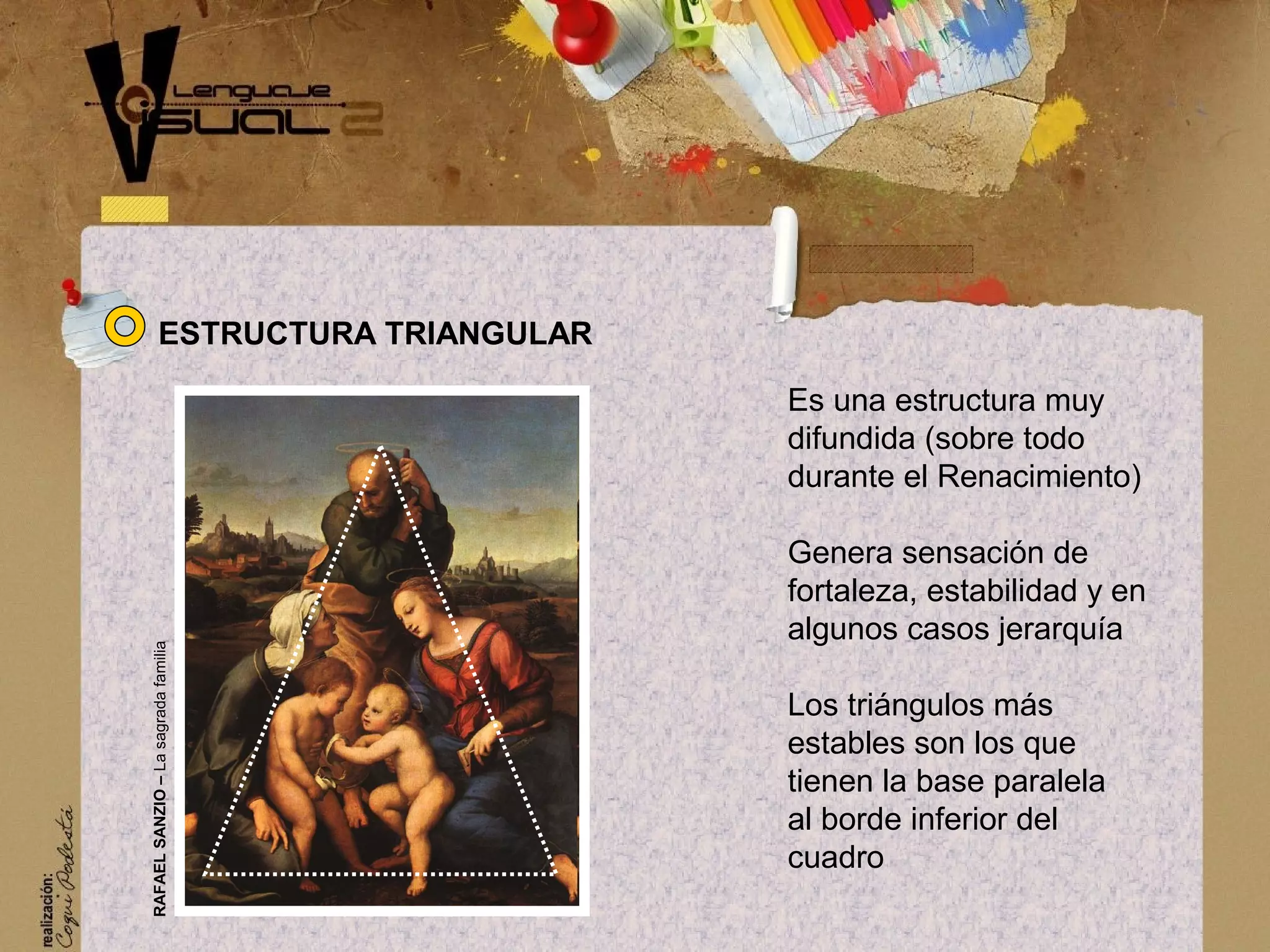 Es una estructura muy
difundida (sobre todo
durante el Renacimiento)
Genera sensaci&oacute;n de
fortaleza, estabilidad y en
algunos casos jerarqu&iacute;a
Los tri&aacute;ngulos m&aacute;s
estables son los que
tienen la base paralela
al borde inferior del
cuadro
ESTRUCTURA TRIANGULAR
RAFAELSANZIO&ndash;Lasagradafamilia
 
