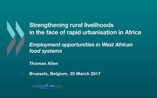 Strengthening rural livelihoods
in the face of rapid urbanisation in Africa
Employment opportunities in West African
food systems
Thomas Allen
Brussels, Belgium, 20 March 2017
ClubSAHEL AND
WEST AFRICA
Secretariat
 
