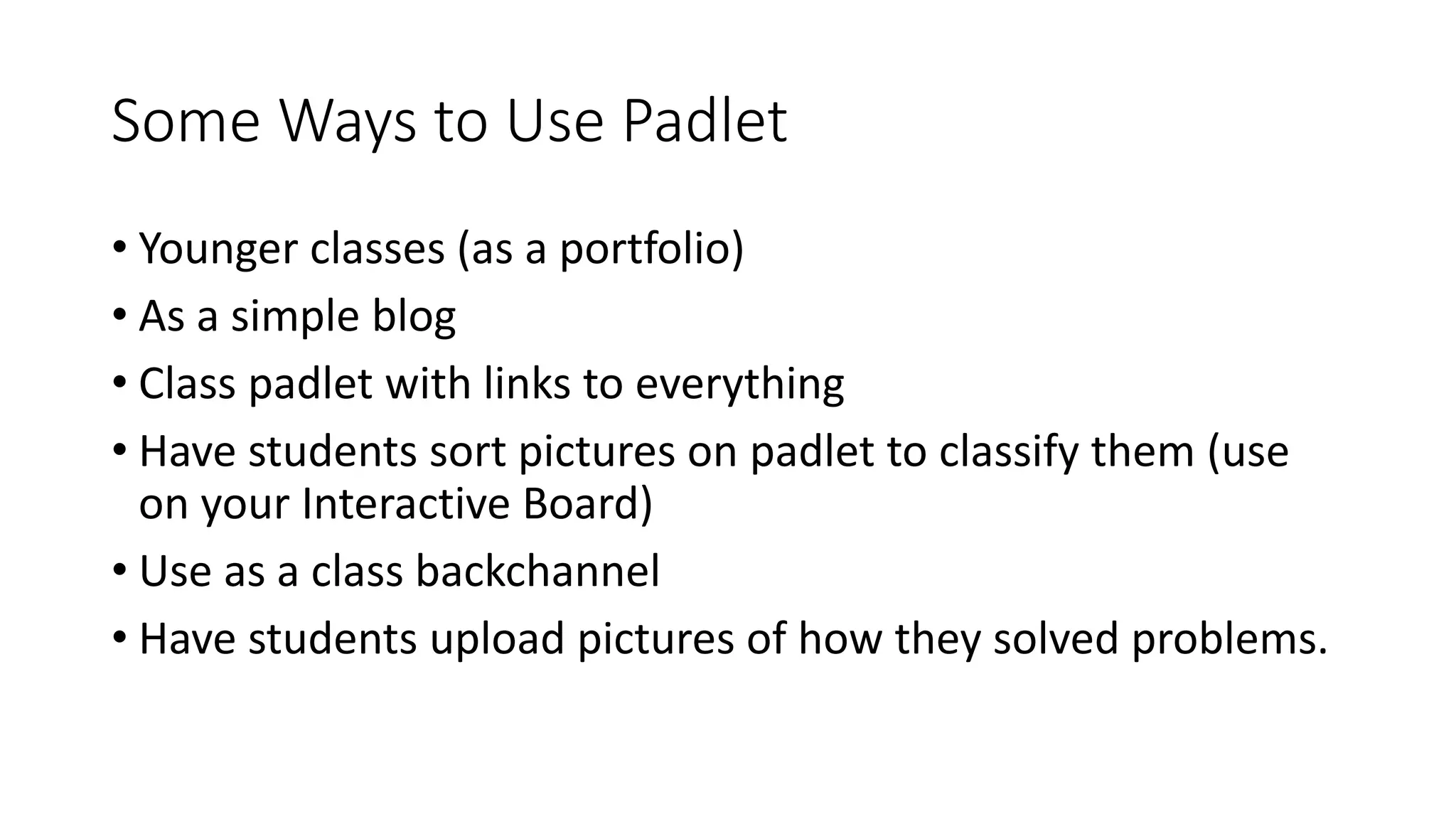 Some Ways to Use Padlet
• Younger classes (as a portfolio)
• As a simple blog
• Class padlet with links to everything
• Have students sort pictures on padlet to classify them (use
on your Interactive Board)
• Use as a class backchannel
• Have students upload pictures of how they solved problems.
 