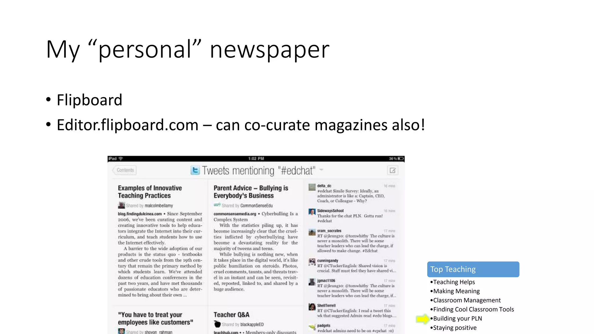 My “personal” newspaper
• Flipboard
• Editor.flipboard.com – can co-curate magazines also!
Top Teaching
•Teaching Helps
•Making Meaning
•Classroom Management
•Finding Cool Classroom Tools
•Building your PLN
•Staying positive
 