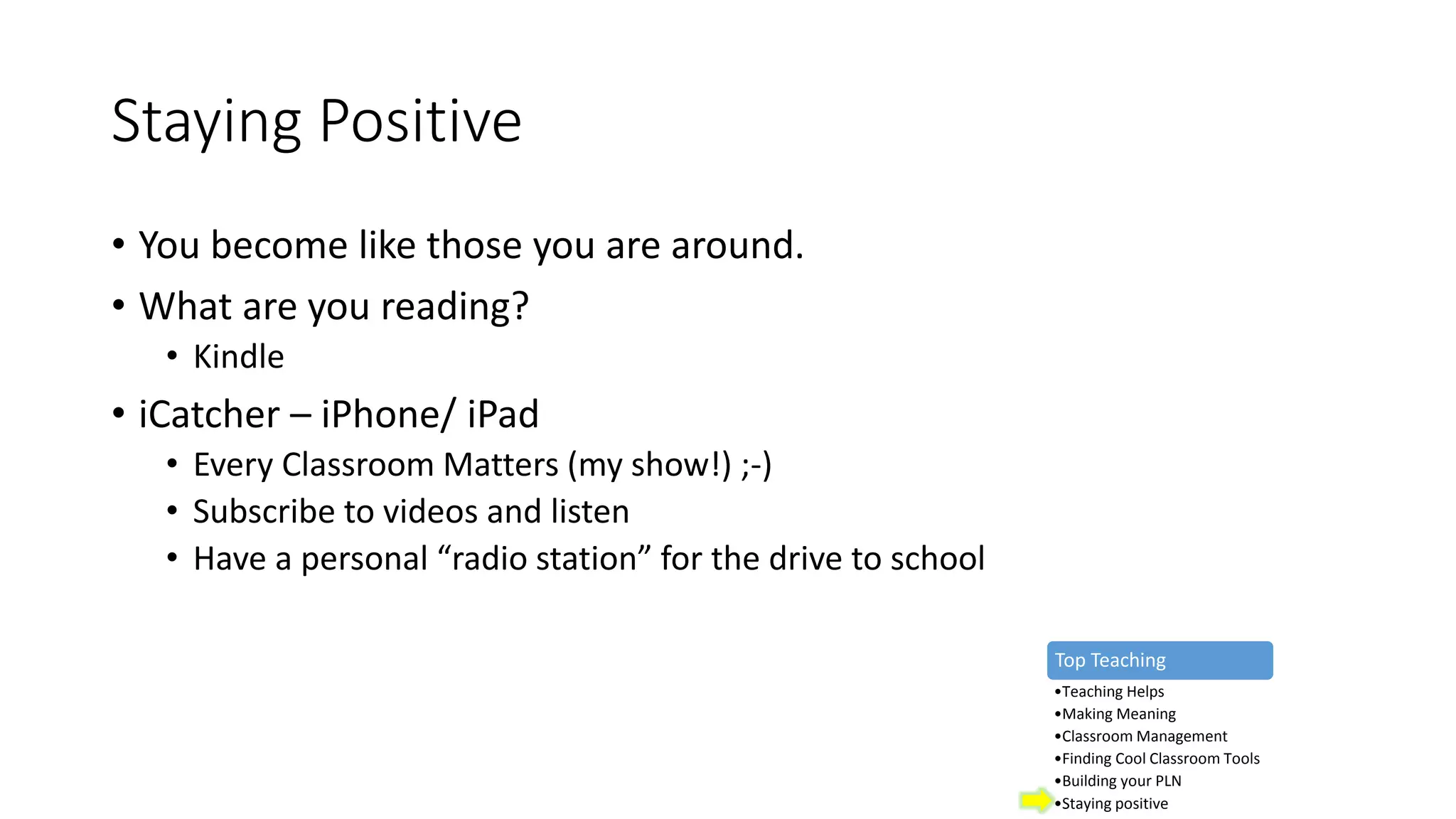 Staying Positive
• You become like those you are around.
• What are you reading?
• Kindle
• iCatcher – iPhone/ iPad
• Every Classroom Matters (my show!) ;-)
• Subscribe to videos and listen
• Have a personal “radio station” for the drive to school
Top Teaching
•Teaching Helps
•Making Meaning
•Classroom Management
•Finding Cool Classroom Tools
•Building your PLN
•Staying positive
 