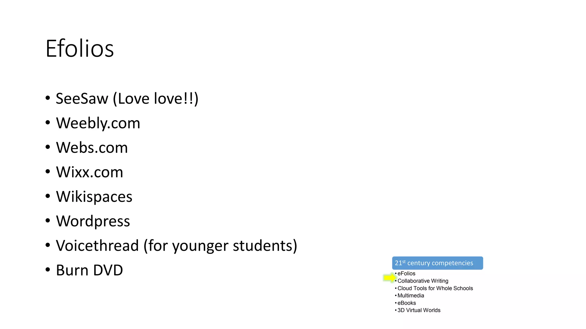 Efolios
• SeeSaw (Love love!!)
• Weebly.com
• Webs.com
• Wixx.com
• Wikispaces
• Wordpress
• Voicethread (for younger students)
• Burn DVD
21st century competencies
• eFolios
• Collaborative Writing
• Cloud Tools for Whole Schools
• Multimedia
• eBooks
• 3D Virtual Worlds
 