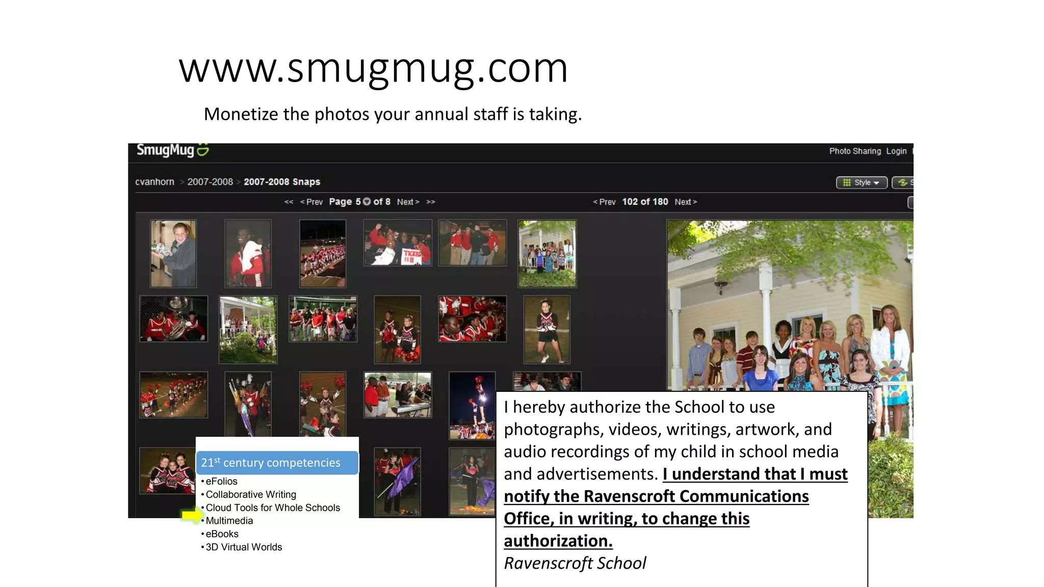 Monetize the photos your annual staff is taking.
I hereby authorize the School to use
photographs, videos, writings, artwork, and
audio recordings of my child in school media
and advertisements. I understand that I must
notify the Ravenscroft Communications
Office, in writing, to change this
authorization.
Ravenscroft School
www.smugmug.com
21st century competencies
• eFolios
• Collaborative Writing
• Cloud Tools for Whole Schools
• Multimedia
• eBooks
• 3D Virtual Worlds
 