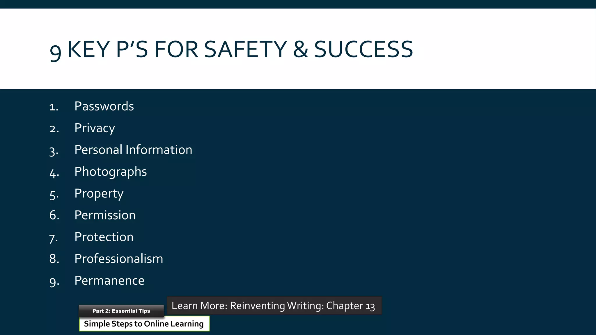 9 KEY P’S FOR SAFETY & SUCCESS
1. Passwords
2. Privacy
3. Personal Information
4. Photographs
5. Property
6. Permission
7. Protection
8. Professionalism
9. Permanence
Reinventing Schools
Learn More: ReinventingWriting: Chapter 13
Simple Steps to Online Learning
Part 2: Essential Tips
 