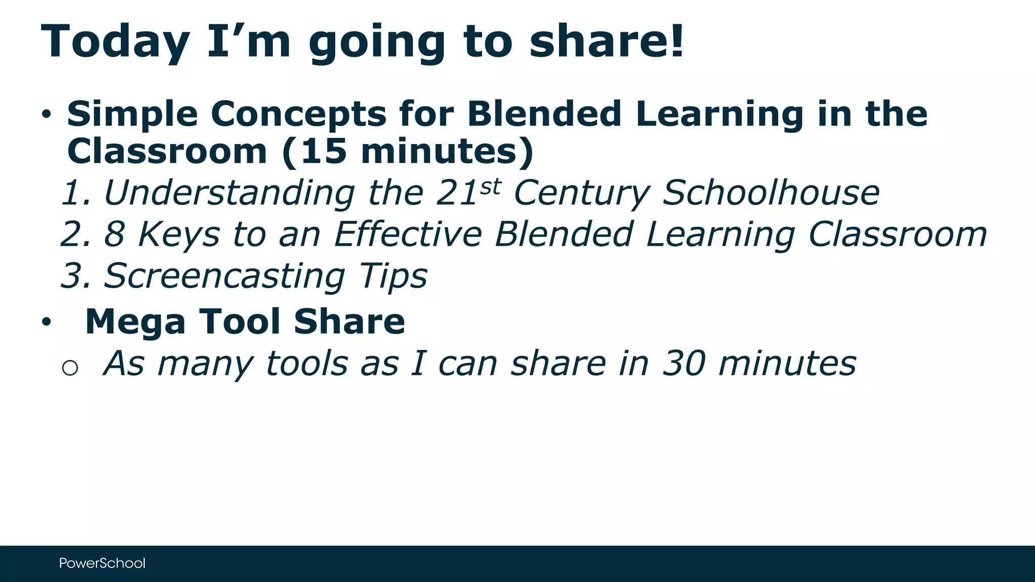 Today I’m going to share!
• Simple Concepts for Blended Learning in the
Classroom (15 minutes)
1. Understanding the 21st Century Schoolhouse
2. 8 Keys to an Effective Blended Learning Classroom
3. Screencasting Tips
• Mega Tool Share
o As many tools as I can share in 30 minutes
 