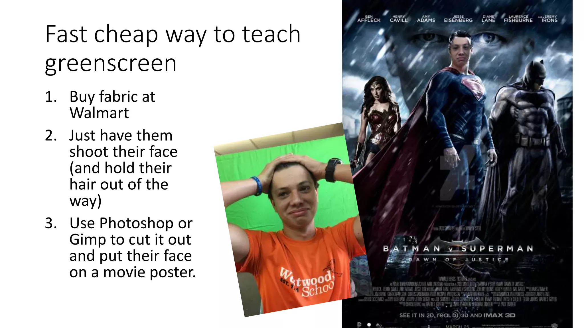 Fast cheap way to teach
greenscreen
1. Buy fabric at
Walmart
2. Just have them
shoot their face
(and hold their
hair out of the
way)
3. Use Photoshop or
Gimp to cut it out
and put their face
on a movie poster.
 