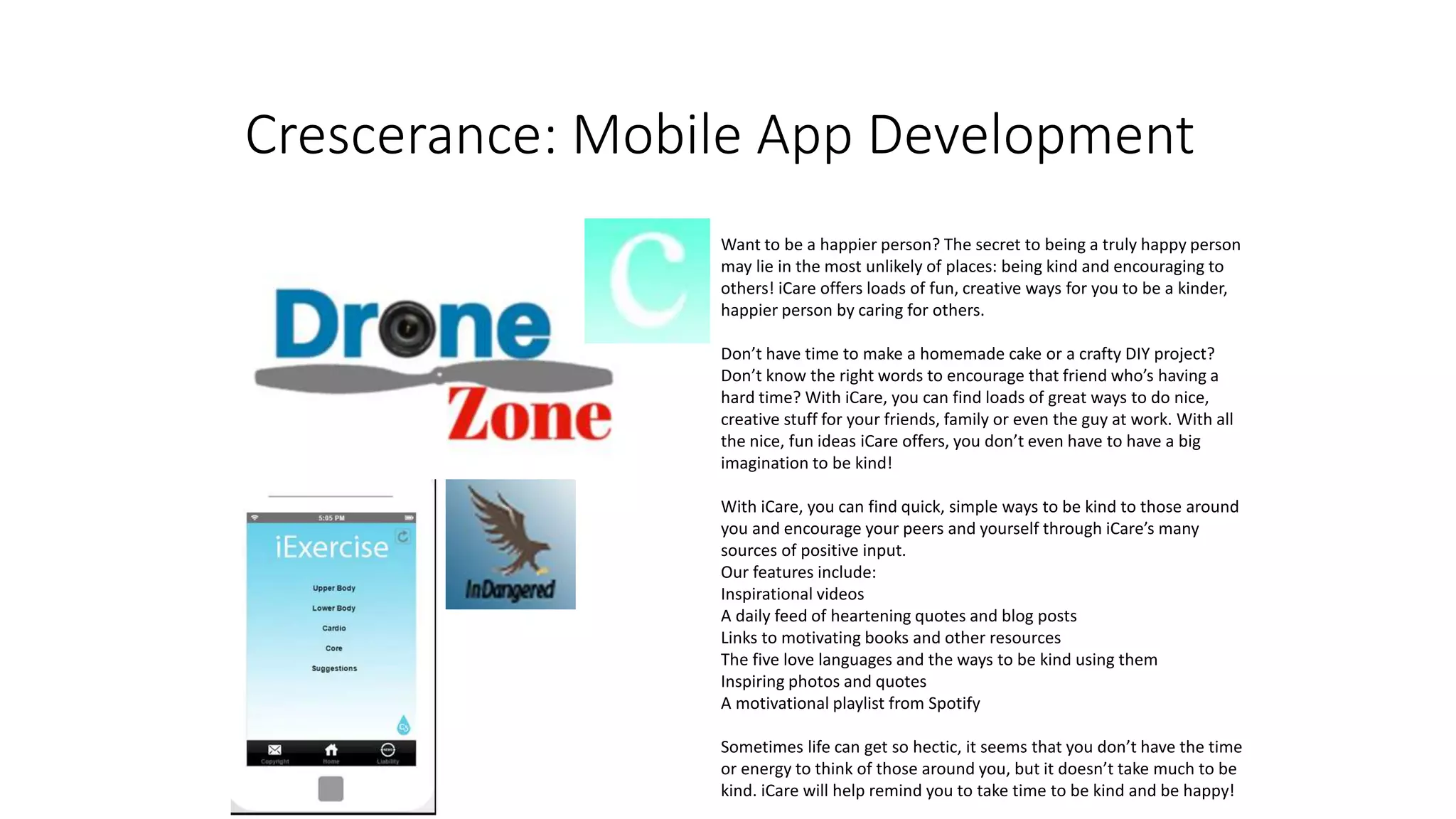 Crescerance: Mobile App Development
Want to be a happier person? The secret to being a truly happy person
may lie in the most unlikely of places: being kind and encouraging to
others! iCare offers loads of fun, creative ways for you to be a kinder,
happier person by caring for others.
Don’t have time to make a homemade cake or a crafty DIY project?
Don’t know the right words to encourage that friend who’s having a
hard time? With iCare, you can find loads of great ways to do nice,
creative stuff for your friends, family or even the guy at work. With all
the nice, fun ideas iCare offers, you don’t even have to have a big
imagination to be kind!
With iCare, you can find quick, simple ways to be kind to those around
you and encourage your peers and yourself through iCare’s many
sources of positive input.
Our features include:
Inspirational videos
A daily feed of heartening quotes and blog posts
Links to motivating books and other resources
The five love languages and the ways to be kind using them
Inspiring photos and quotes
A motivational playlist from Spotify
Sometimes life can get so hectic, it seems that you don’t have the time
or energy to think of those around you, but it doesn’t take much to be
kind. iCare will help remind you to take time to be kind and be happy!
 