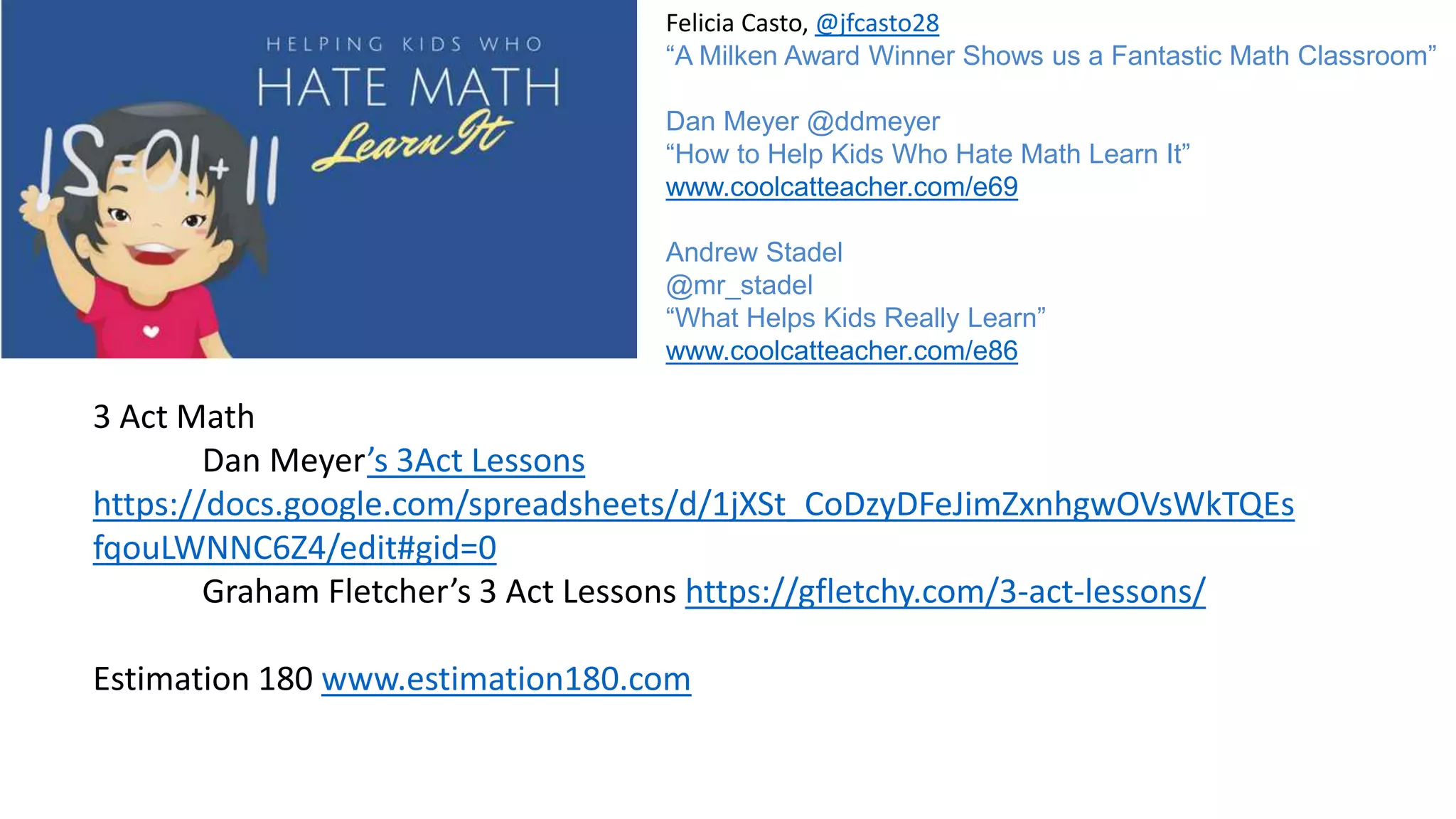 Felicia Casto, @jfcasto28
“A Milken Award Winner Shows us a Fantastic Math Classroom”
Dan Meyer @ddmeyer
“How to Help Kids Who Hate Math Learn It”
www.coolcatteacher.com/e69
Andrew Stadel
@mr_stadel
“What Helps Kids Really Learn”
www.coolcatteacher.com/e86
3 Act Math
Dan Meyer’s 3Act Lessons
https://docs.google.com/spreadsheets/d/1jXSt_CoDzyDFeJimZxnhgwOVsWkTQEs
fqouLWNNC6Z4/edit#gid=0
Graham Fletcher’s 3 Act Lessons https://gfletchy.com/3-act-lessons/
Estimation 180 www.estimation180.com
 