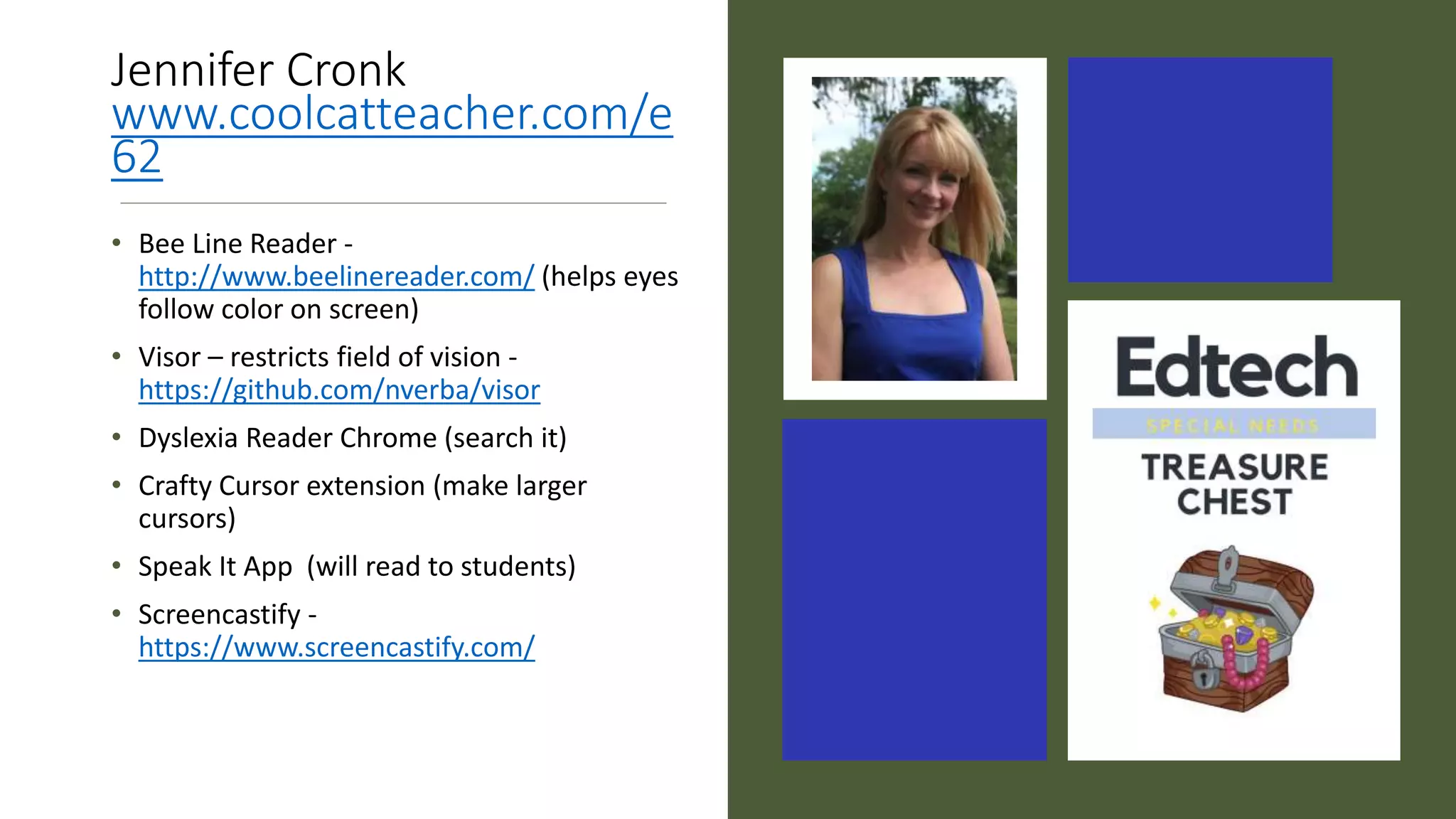 Jennifer Cronk
www.coolcatteacher.com/e
62
• Bee Line Reader -
http://www.beelinereader.com/ (helps eyes
follow color on screen)
• Visor – restricts field of vision -
https://github.com/nverba/visor
• Dyslexia Reader Chrome (search it)
• Crafty Cursor extension (make larger
cursors)
• Speak It App (will read to students)
• Screencastify -
https://www.screencastify.com/
 