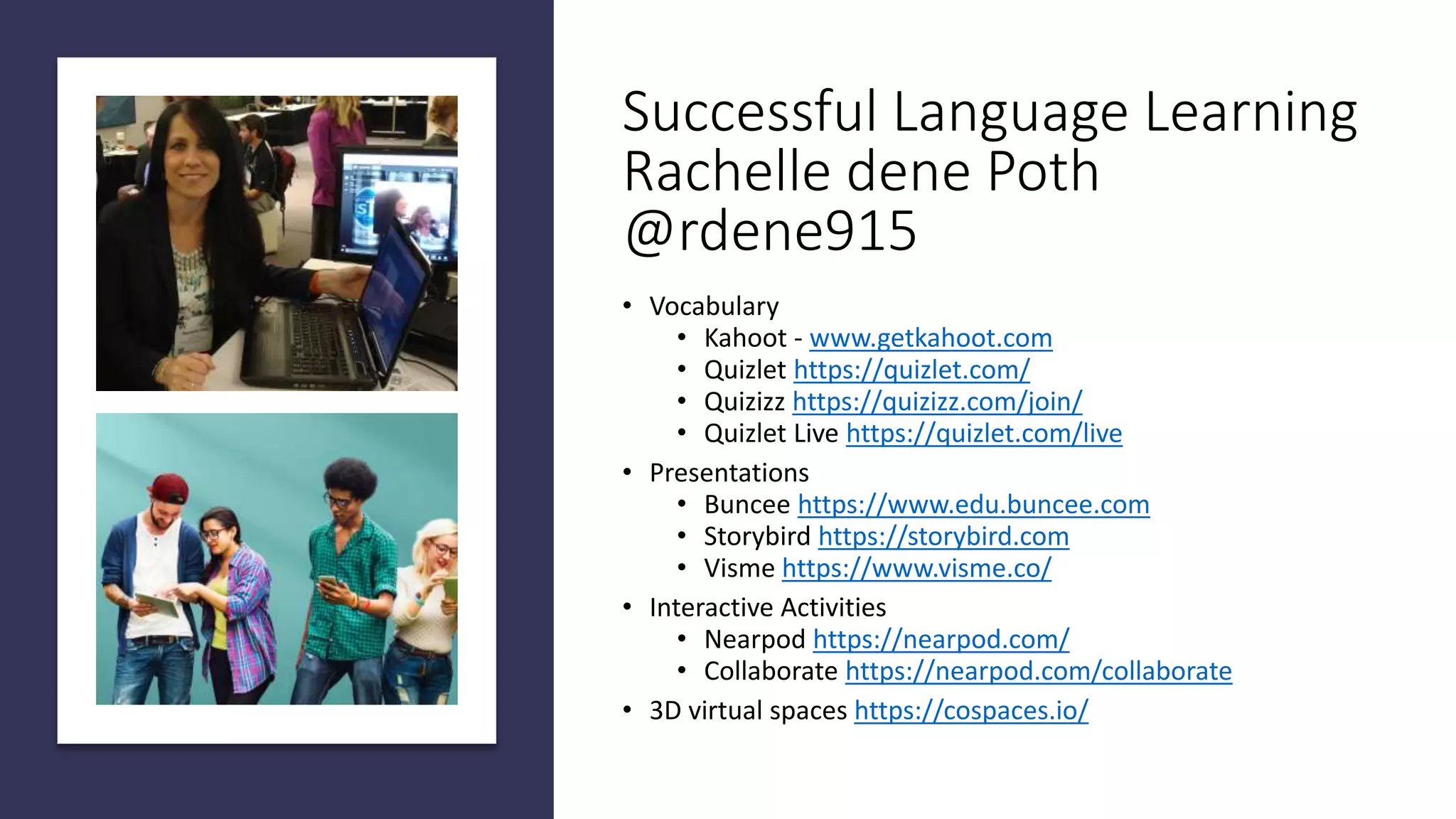 Successful Language Learning
Rachelle dene Poth
@rdene915
• Vocabulary
• Kahoot - www.getkahoot.com
• Quizlet https://quizlet.com/
• Quizizz https://quizizz.com/join/
• Quizlet Live https://quizlet.com/live
• Presentations
• Buncee https://www.edu.buncee.com
• Storybird https://storybird.com
• Visme https://www.visme.co/
• Interactive Activities
• Nearpod https://nearpod.com/
• Collaborate https://nearpod.com/collaborate
• 3D virtual spaces https://cospaces.io/
 