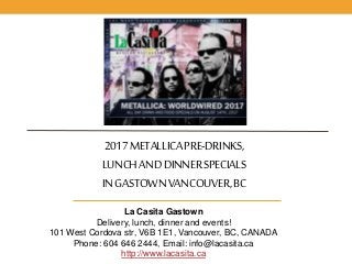 2017METALLICAPRE-DRINKS,
LUNCHANDDINNERSPECIALS
INGASTOWNVANCOUVER,BC
La Casita Gastown
Delivery, lunch, dinner and events!
101 West Cordova str, V6B 1E1, Vancouver, BC, CANADA
Phone: 604 646 2444, Email: info@lacasita.ca
http://www.lacasita.ca
 