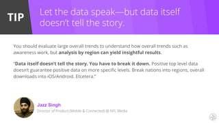 TIP
Jazz Singh
Director of Product (Mobile & Connected) @ NFL Media
Let the data speak—but data itself
doesn’t tell the story.
You should evaluate large overall trends to understand how overall trends such as
awareness work, but analysis by region can yield insightful results.
“Data itself doesn’t tell the story. You have to break it down. Positive top level data
doesn’t guarantee positive data on more specific levels. Break nations into regions, overall
downloads into iOS/Android. Etcetera.”
 
