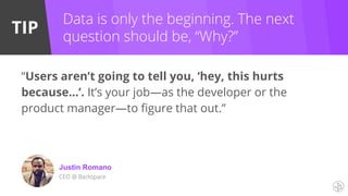 TIP
Justin Romano
CEO @ Backspace
Data is only the beginning. The next
question should be, “Why?”
“Users aren’t going to tell you, ‘hey, this hurts
because…’. It’s your job—as the developer or the
product manager—to figure that out.”
 