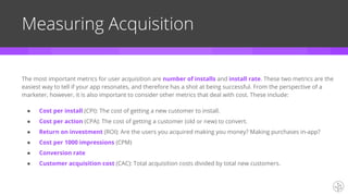Measuring Acquisition
The most important metrics for user acquisition are number of installs and install rate. These two metrics are the
easiest way to tell if your app resonates, and therefore has a shot at being successful. From the perspective of a
marketer, however, it is also important to consider other metrics that deal with cost. These include:
● Cost per install (CPI): The cost of getting a new customer to install.
● Cost per action (CPA): The cost of getting a customer (old or new) to convert.
● Return on investment (ROI): Are the users you acquired making you money? Making purchases in-app?
● Cost per 1000 impressions (CPM)
● Conversion rate
● Customer acquisition cost (CAC): Total acquisition costs divided by total new customers.
 