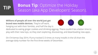 TIP
Millions of people all over the world just got
brand new mobile devices. They’re off work,
hanging out with their families, and half the day is
dedicated to eating ginger cookies and drinking eggnog. There couldn’t be a better time to
play with their new toys, so they start exploring, discovering, and downloading new apps.
On Christmas Day 2014, Flurry tracked 2.5 times as many installs in the US than the
average daily number for the first three weeks of December.
Bonus Tip: Optimize the Holiday
Season (aka App Developers’ Season).
 