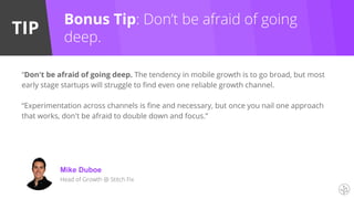 TIP
“Don't be afraid of going deep. The tendency in mobile growth is to go broad, but most
early stage startups will struggle to find even one reliable growth channel.
“Experimentation across channels is fine and necessary, but once you nail one approach
that works, don't be afraid to double down and focus.”
Mike Duboe
Head of Growth @ Stitch Fix
Bonus Tip: Don’t be afraid of going
deep.
 
