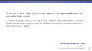 “Activation is the act of getting visitors to take an action in your product that you
are guiding them toward.
“Activation is not just the act of clicking around randomly without bouncing. Activation is
when users do something that you’ve decided beforehand they should do, something
which furthers your goals.”
Neil Patel & Bronson Taylor
QuickSprout
“The Definitive Guide to Growth Hacking”
 