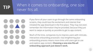 TIP
When it comes to onboarding, one size
never fits all.
If you force all your users to go through the same onboarding
screens, they could lose the excitement and interest that
initiated the app download in the first place. They may not even
remember the information they’ve provided, because they just
want to swipe as quickly as possible to get to app content.
Much of the time, companies try to impress users with intricate,
interactive onboarding processes—but lengthening your
onboarding process means more time until users get to use
and explore app content. Choosing a one-size-fits-all
onboarding approach just doesn’t work.
 