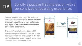 TIP
Solidify a positive first impression with a
personalized onboarding experience.
Say that you give your users the ability to
share your app with friends. Potential users
are much more likely to sign up for your
app if you offer a personalized welcome
screen and experience.
Trip.com (formerly Gogobot) saw a 78%
increase in sign-up conversions from simply
adding the referrer’s photograph to the new
user’s onboarding screen, as well as the piece
of information the friend shared.
 