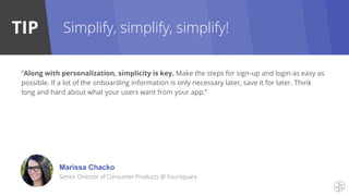 TIP
Marissa Chacko
Senior Director of Consumer Products @ Foursquare
Simplify, simplify, simplify!
“Along with personalization, simplicity is key. Make the steps for sign-up and login as easy as
possible. If a lot of the onboarding information is only necessary later, save it for later. Think
long and hard about what your users want from your app.”
 