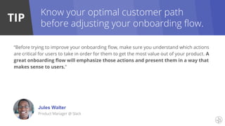 TIP
Know your optimal customer path
before adjusting your onboarding flow.
“Before trying to improve your onboarding flow, make sure you understand which actions
are critical for users to take in order for them to get the most value out of your product. A
great onboarding flow will emphasize those actions and present them in a way that
makes sense to users.”
Jules Walter
Product Manager @ Slack
 