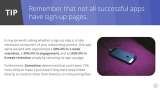 TIP
Remember that not all successful apps
have sign-up pages.
It may be worth asking whether a sign-up step is a fully
necessary component of your onboarding process. One app
we’ve worked with experienced a 50% lift in 1-week
retention, a 35% lift in engagement, and an 85% lift in
6-week retention simply by removing its sign-up page.
Furthermore, Gametime determined that users were 15%
more likely to make a purchase if they were deep linked
directly to content rather than linked to an onboarding flow.
 
