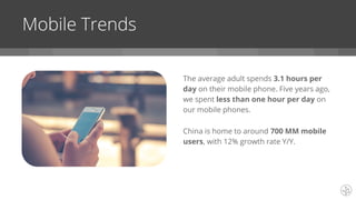 The average adult spends 3.1 hours per
day on their mobile phone. Five years ago,
we spent less than one hour per day on
our mobile phones.
China is home to around 700 MM mobile
users, with 12% growth rate Y/Y.
Mobile Trends
 