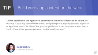 TIP
Mada Seghete
Co-Founder @ Branch
Build your app content on the web.
“Unlike searches in the App Store, searches on the web are focused on intent. For
instance, if your app sells red Nike shoes, it might be practically impossible to appear in
an App Store search for ‘shoes,’ but you can get the red shoes to appear in web search
results. From there, you can get a user to download your app.”
 