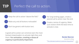 TIP Perfect the call to action.
Keep the call to action “above the fold.”
Make any and all buttons noticeable!
Don’t be generic with button text.
For long landing pages, create a
second call to action near the end.
Create a sense of urgency. Make
sure visitors think the best time to
activate is now.
1
2
3
4
5
Kissmetrics Blog
“The Ultimate Guide to Customer Acquisition”
A good call to action can convince even the most
hesitant downloaders to activate right then and
there. For activation, creating a sense of
urgency is particularly important.
Renée Warren
 