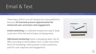 Email & Text
These days, there’s no such thing as too many platforms,
because all channels present opportunities for
enhanced user activation and engagement.
Email marketing is a relatively inexpensive way to keep
customers informed and to keep conveying value.
SMS-based marketing boasts a whopping open rate of
98%, according to VentureBeat. And—unlike most other
forms of marketing—texts present a more customary
path for user response and engagement.
 