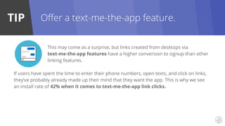 TIP
This may come as a surprise, but links created from desktops via
text-me-the-app features have a higher conversion to signup than other
linking features.
If users have spent the time to enter their phone numbers, open texts, and click on links,
they’ve probably already made up their mind that they want the app. This is why we see
an install rate of 42% when it comes to text-me-the-app link clicks.
Offer a text-me-the-app feature.
 
