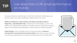 TIP
Once you choose to optimize your emails for mobile and mobile apps, you
start to realize how many challenges mobile presents for email.
Different platforms, email clients, and devices handle emails in
disparate, unpredictable ways. “Responsive” email design is stuck in the
2000’s, with complicated nested div and table structures and inline styling (a
taboo in contemporary web design) to make emails on mobile look good.
Deep linking is also a valuable tool to increase activation. Instacart
increased its conversion from email six-fold when they sent users directly
into the app using deep links, instead of sending them to the mobile web.
Use deep links to lift email performance
on mobile.
 