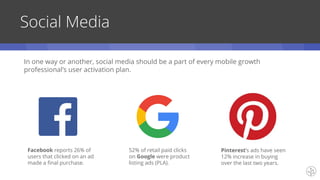 Social Media
Facebook reports 26% of
users that clicked on an ad
made a final purchase.
52% of retail paid clicks
on Google were product
listing ads (PLA).
Pinterest’s ads have seen
12% increase in buying
over the last two years.
In one way or another, social media should be a part of every mobile growth
professional’s user activation plan.
 