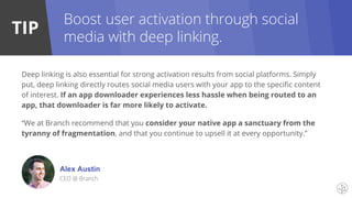 TIP
Boost user activation through social
media with deep linking.
Deep linking is also essential for strong activation results from social platforms. Simply
put, deep linking directly routes social media users with your app to the specific content
of interest. If an app downloader experiences less hassle when being routed to an
app, that downloader is far more likely to activate.
“We at Branch recommend that you consider your native app a sanctuary from the
tyranny of fragmentation, and that you continue to upsell it at every opportunity.”
Alex Austin
CEO @ Branch
 