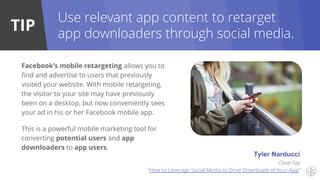 TIP
Use relevant app content to retarget
app downloaders through social media.
Facebook’s mobile retargeting allows you to
find and advertise to users that previously
visited your website. With mobile retargeting,
the visitor to your site may have previously
been on a desktop, but now conveniently sees
your ad in his or her Facebook mobile app.
This is a powerful mobile marketing tool for
converting potential users and app
downloaders to app users.
Tyler Narducci
CleverTap
“How to Leverage Social Media to Drive Downloads of Your App”
 