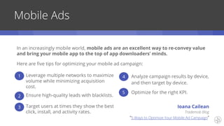 Mobile Ads
Here are five tips for optimizing your mobile ad campaign:
Leverage multiple networks to maximize
volume while minimizing acquisition
cost.
Ensure high-quality leads with blacklists.
Target users at times they show the best
click, install, and activity rates.
Analyze campaign results by device,
and then target by device.
Optimize for the right KPI.
1
2
3
4
5
Trademob Blog
“5 Ways to Optimize Your Mobile Ad Campaign”
Ioana Cailean
In an increasingly mobile world, mobile ads are an excellent way to re-convey value
and bring your mobile app to the top of app downloaders’ minds.
 